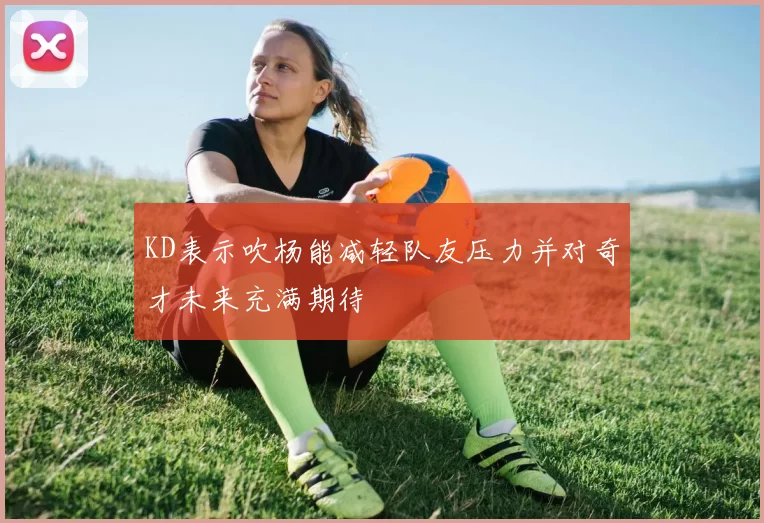 KD表示吹杨能减轻队友压力并对奇才未来充满期待