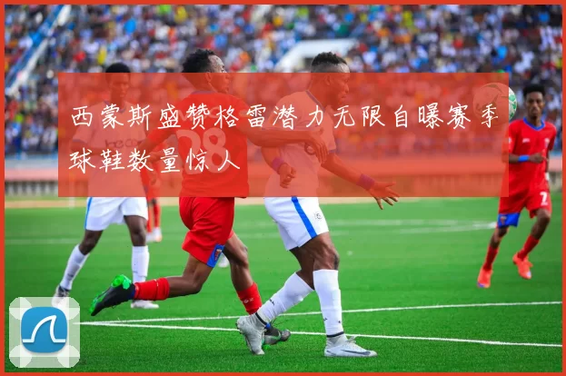西蒙斯盛赞格雷潜力无限自曝赛季球鞋数量惊人