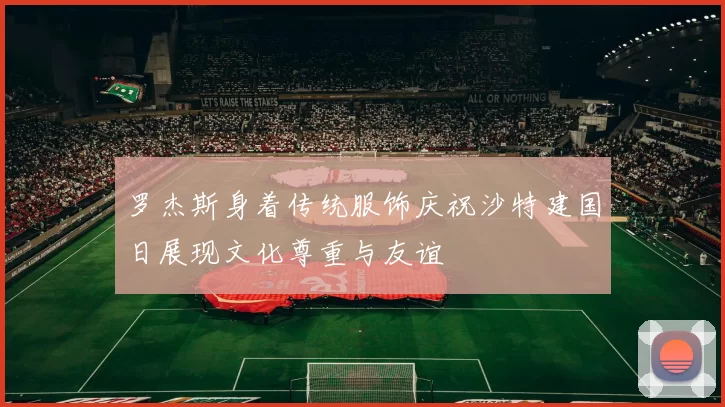 罗杰斯身着传统服饰庆祝沙特建国日展现文化尊重与友谊