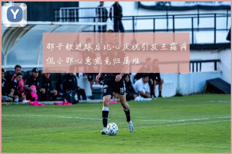 邵子钦进球后比心庆祝引发王霜调侃小邵心意究竟归属谁