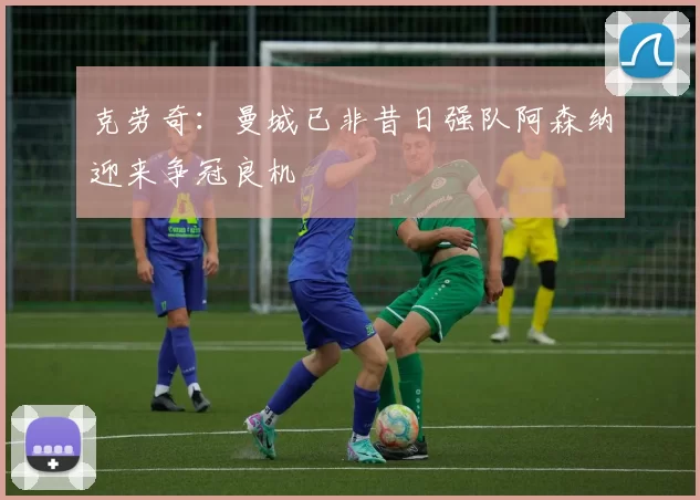 克劳奇：曼城已非昔日强队阿森纳迎来争冠良机