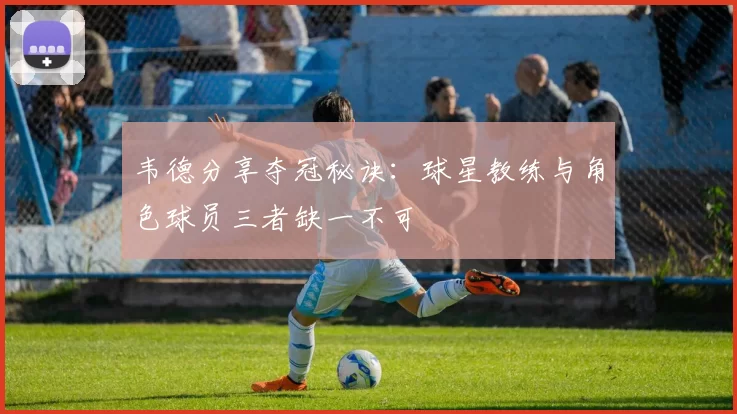 韦德分享夺冠秘诀：球星教练与角色球员三者缺一不可