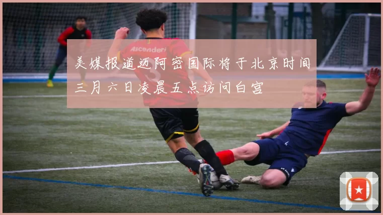 美媒报道迈阿密国际将于北京时间三月六日凌晨五点访问白宫