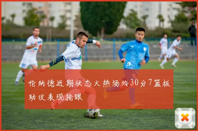 伦纳德近期状态火热场均30分7篮板助攻表现抢眼