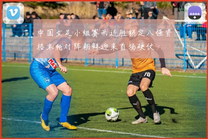 中国女足小组赛两连胜锁定八强资格末轮对阵朝鲜迎来首场硬仗