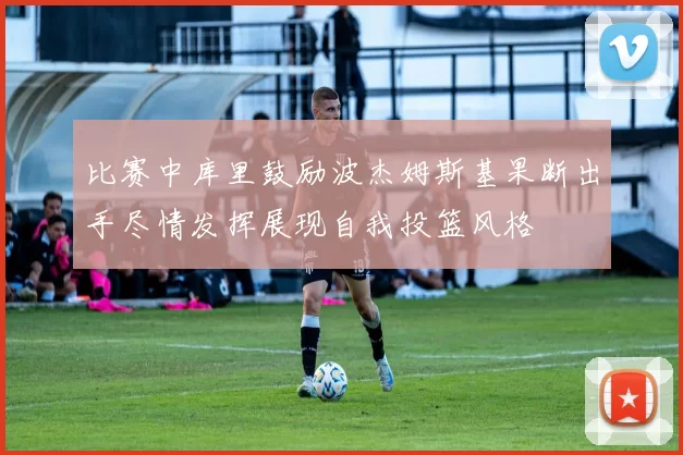 比赛中库里鼓励波杰姆斯基果断出手尽情发挥展现自我投篮风格
