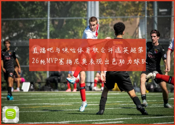 直播吧与咪咕体育联合评选英超第26轮MVP塞梅尼奥表现出色助力球队