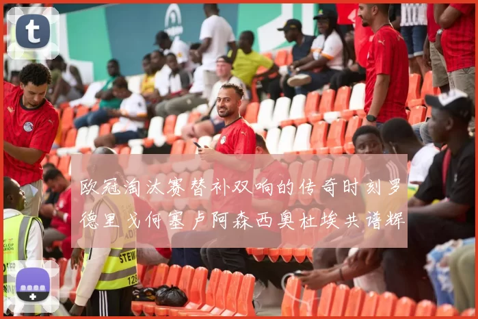 欧冠淘汰赛替补双响的传奇时刻罗德里戈何塞卢阿森西奥杜埃共谱辉煌
