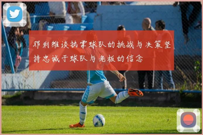 邓利维谈执掌球队的挑战与决策坚持忠诚于球队与老板的信念