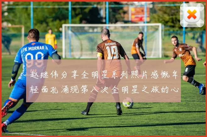 赵继伟分享全明星系列照片感慨年轻面孔涌现第八次全明星之旅的心路历程