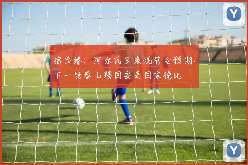 宿茂臻：阿尔瓦罗表现符合预期，下一场泰山踢国安是国家德比