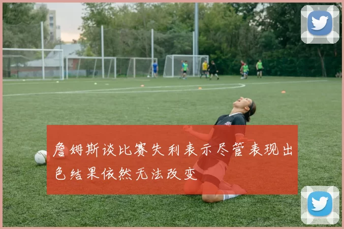 詹姆斯谈比赛失利表示尽管表现出色结果依然无法改变