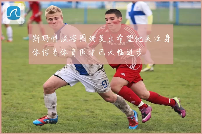 斯玛特谈塔图姆复出希望他关注身体信号体育医学已大幅进步