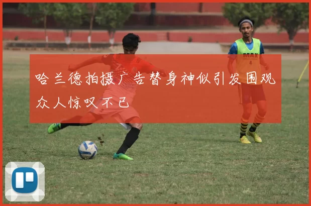哈兰德拍摄广告替身神似引发围观众人惊叹不已