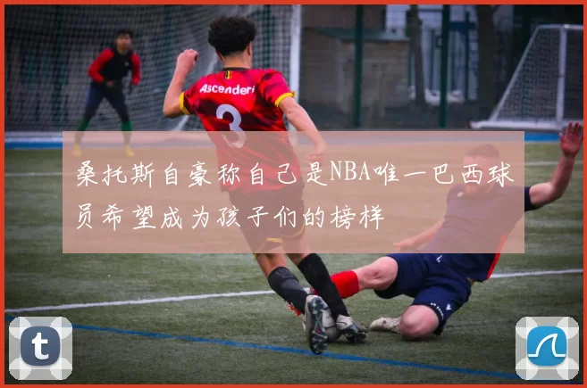 桑托斯自豪称自己是NBA唯一巴西球员希望成为孩子们的榜样