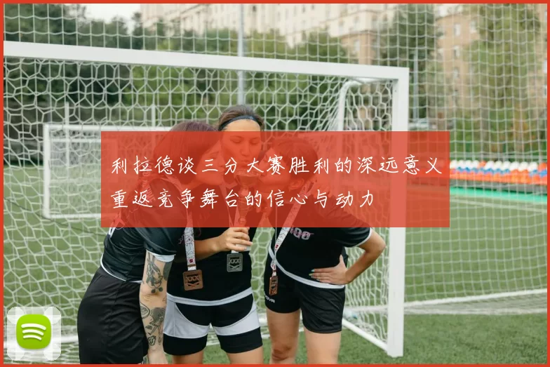 利拉德谈三分大赛胜利的深远意义重返竞争舞台的信心与动力