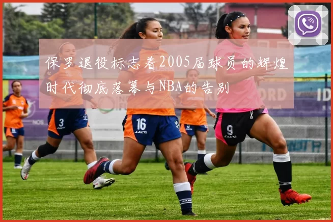 保罗退役标志着2005届球员的辉煌时代彻底落幕与NBA的告别