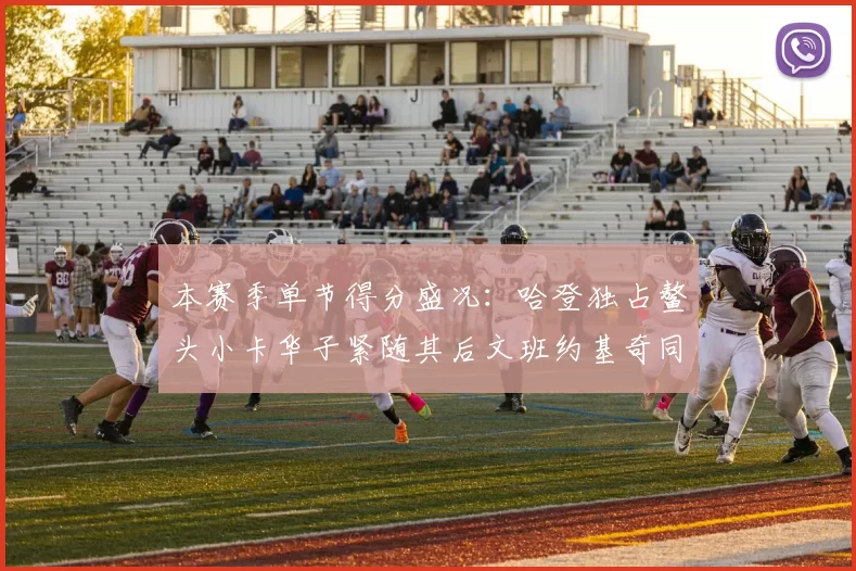 本赛季单节得分盛况：哈登独占鳌头小卡华子紧随其后文班约基奇同创佳绩