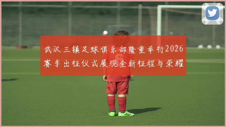武汉三镇足球俱乐部隆重举行2026赛季出征仪式展现全新征程与荣耀追求