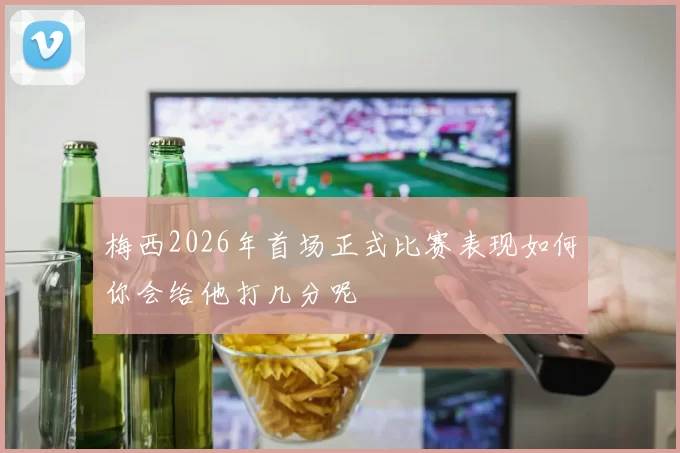 梅西2026年首场正式比赛表现如何你会给他打几分呢