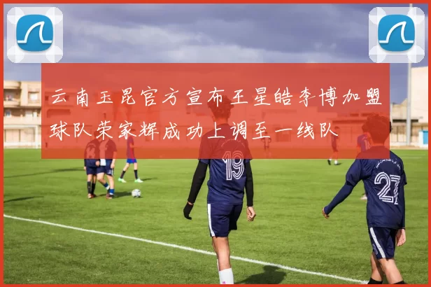云南玉昆官方宣布王星皓李博加盟球队荣家辉成功上调至一线队