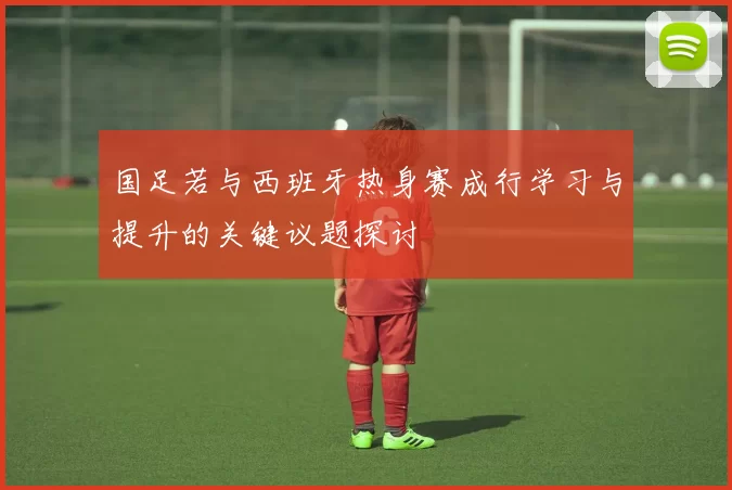 国足若与西班牙热身赛成行学习与提升的关键议题探讨